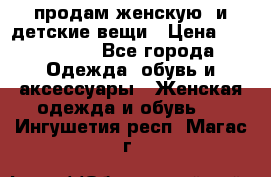 продам женскую  и детские вещи › Цена ­ 100-5000 - Все города Одежда, обувь и аксессуары » Женская одежда и обувь   . Ингушетия респ.,Магас г.